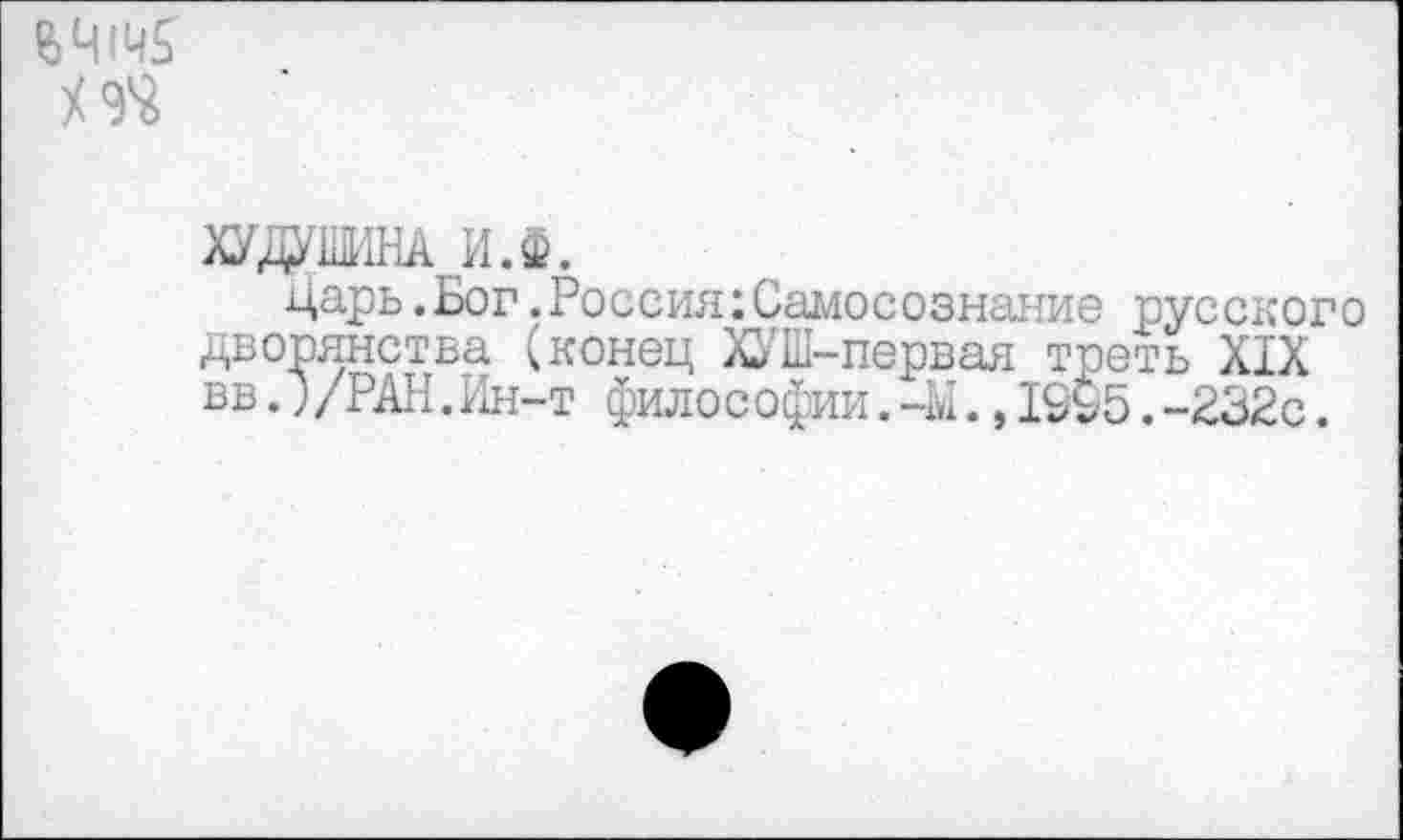 ﻿$414$
ХУДУШНА И.Ф.
царь.Бог.Россия:Самосознание русского дворянства (конец ХУШ-первая треть XIX вв.)/РАН.Ин-т фило с офии.-М.,1995.-232с.